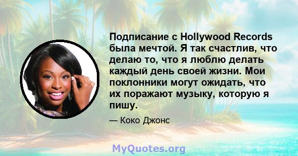 Подписание с Hollywood Records была мечтой. Я так счастлив, что делаю то, что я люблю делать каждый день своей жизни. Мои поклонники могут ожидать, что их поражают музыку, которую я пишу.