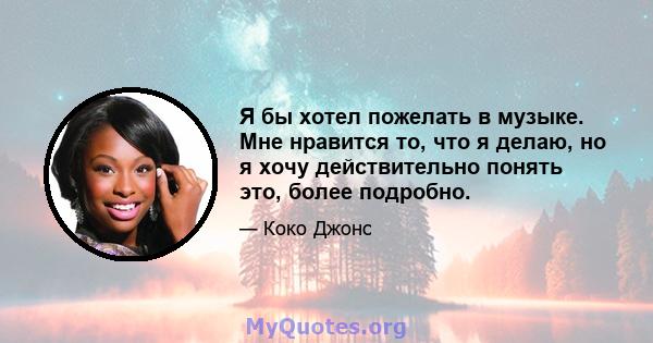 Я бы хотел пожелать в музыке. Мне нравится то, что я делаю, но я хочу действительно понять это, более подробно.