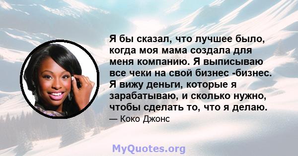 Я бы сказал, что лучшее было, когда моя мама создала для меня компанию. Я выписываю все чеки на свой бизнес -бизнес. Я вижу деньги, которые я зарабатываю, и сколько нужно, чтобы сделать то, что я делаю.