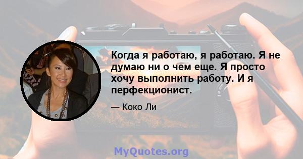 Когда я работаю, я работаю. Я не думаю ни о чем еще. Я просто хочу выполнить работу. И я перфекционист.