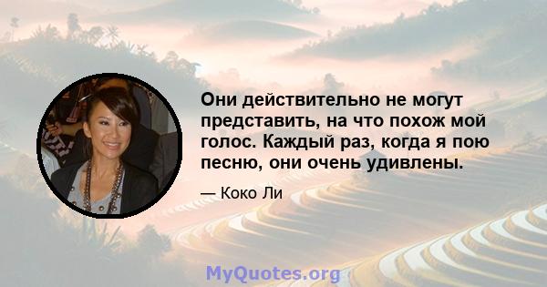 Они действительно не могут представить, на что похож мой голос. Каждый раз, когда я пою песню, они очень удивлены.