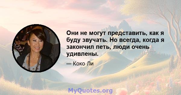 Они не могут представить, как я буду звучать. Но всегда, когда я закончил петь, люди очень удивлены.