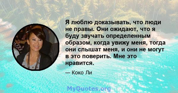 Я люблю доказывать, что люди не правы. Они ожидают, что я буду звучать определенным образом, когда увижу меня, тогда они слышат меня, и они не могут в это поверить. Мне это нравится.