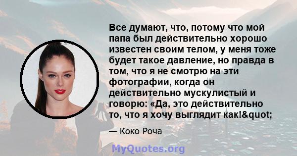 Все думают, что, потому что мой папа был действительно хорошо известен своим телом, у меня тоже будет такое давление, но правда в том, что я не смотрю на эти фотографии, когда он действительно мускулистый и говорю: «Да, 