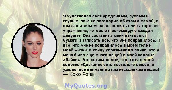 Я чувствовал себя уродливым, пухлым и глупым, пока не поговорил об этом с мамой, и она заставила меня выполнять очень хорошие упражнения, которые я рекомендую каждой девушке. Она заставила меня взять лист бумаги и