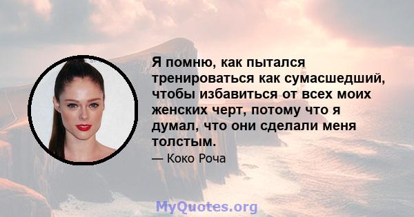 Я помню, как пытался тренироваться как сумасшедший, чтобы избавиться от всех моих женских черт, потому что я думал, что они сделали меня толстым.