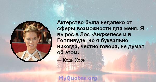 Актерство была недалеко от сферы возможности для меня. Я вырос в Лос -Анджелесе и в Голливуде, но я буквально никогда, честно говоря, не думал об этом.