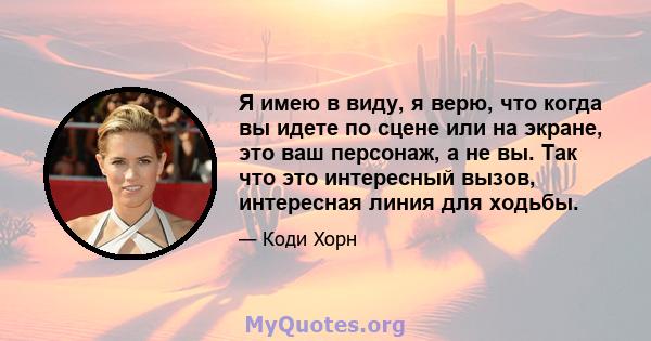 Я имею в виду, я верю, что когда вы идете по сцене или на экране, это ваш персонаж, а не вы. Так что это интересный вызов, интересная линия для ходьбы.