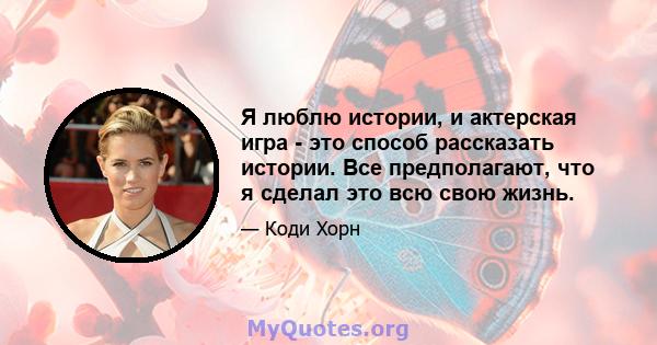 Я люблю истории, и актерская игра - это способ рассказать истории. Все предполагают, что я сделал это всю свою жизнь.