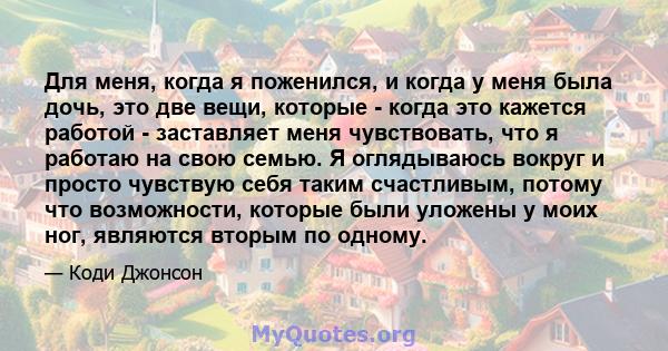 Для меня, когда я поженился, и когда у меня была дочь, это две вещи, которые - когда это кажется работой - заставляет меня чувствовать, что я работаю на свою семью. Я оглядываюсь вокруг и просто чувствую себя таким