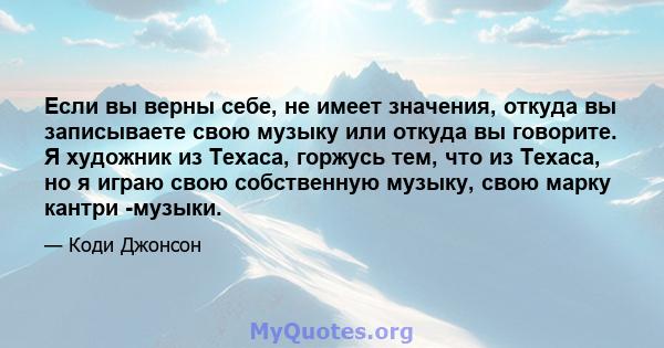 Если вы верны себе, не имеет значения, откуда вы записываете свою музыку или откуда вы говорите. Я художник из Техаса, горжусь тем, что из Техаса, но я играю свою собственную музыку, свою марку кантри -музыки.