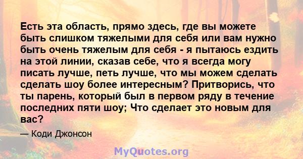 Есть эта область, прямо здесь, где вы можете быть слишком тяжелыми для себя или вам нужно быть очень тяжелым для себя - я пытаюсь ездить на этой линии, сказав себе, что я всегда могу писать лучше, петь лучше, что мы