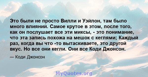 Это были не просто Вилли и Уэйлон, там было много влияний. Самое крутое в этом, после того, как он послушает все эти миксы, - это понимание, что эта запись похожа на мешок с кеглями; Каждый раз, когда вы что -то