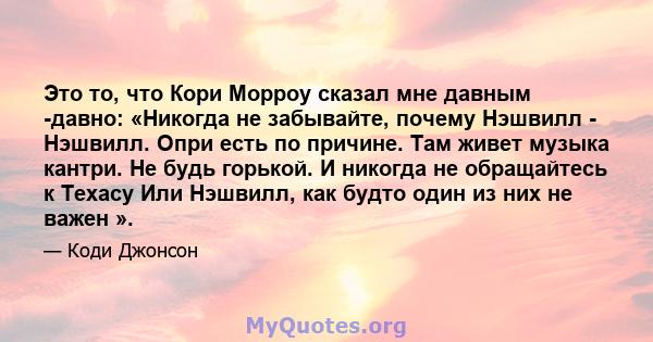 Это то, что Кори Морроу сказал мне давным -давно: «Никогда не забывайте, почему Нэшвилл - Нэшвилл. Опри есть по причине. Там живет музыка кантри. Не будь горькой. И никогда не обращайтесь к Техасу Или Нэшвилл, как будто 