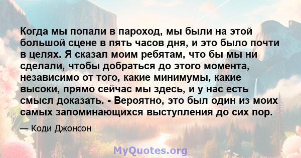 Когда мы попали в пароход, мы были на этой большой сцене в пять часов дня, и это было почти в целях. Я сказал моим ребятам, что бы мы ни сделали, чтобы добраться до этого момента, независимо от того, какие минимумы,