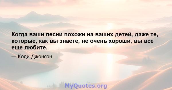 Когда ваши песни похожи на ваших детей, даже те, которые, как вы знаете, не очень хороши, вы все еще любите.