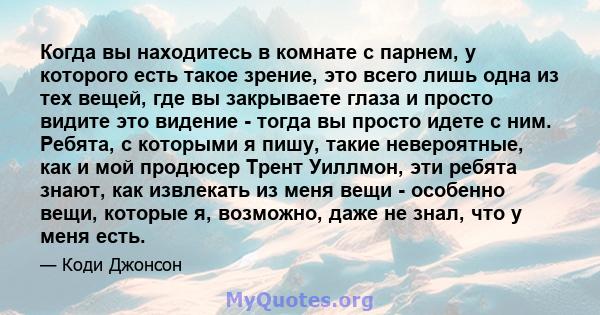 Когда вы находитесь в комнате с парнем, у которого есть такое зрение, это всего лишь одна из тех вещей, где вы закрываете глаза и просто видите это видение - тогда вы просто идете с ним. Ребята, с которыми я пишу, такие 