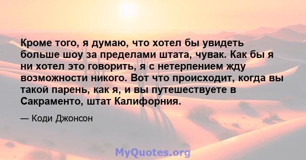 Кроме того, я думаю, что хотел бы увидеть больше шоу за пределами штата, чувак. Как бы я ни хотел это говорить, я с нетерпением жду возможности никого. Вот что происходит, когда вы такой парень, как я, и вы