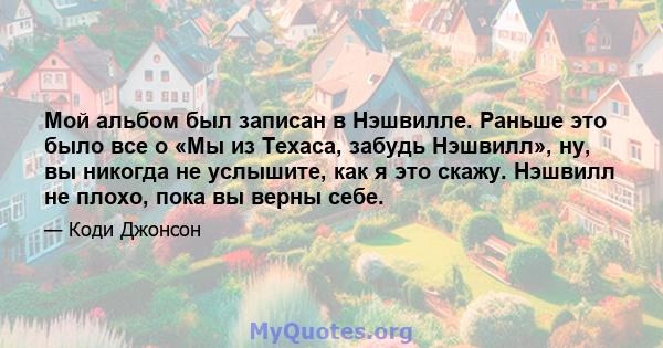 Мой альбом был записан в Нэшвилле. Раньше это было все о «Мы из Техаса, забудь Нэшвилл», ну, вы никогда не услышите, как я это скажу. Нэшвилл не плохо, пока вы верны себе.