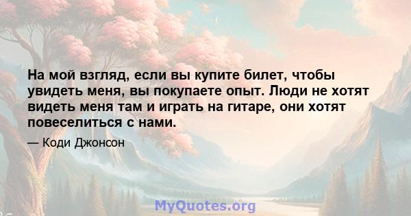 На мой взгляд, если вы купите билет, чтобы увидеть меня, вы покупаете опыт. Люди не хотят видеть меня там и играть на гитаре, они хотят повеселиться с нами.