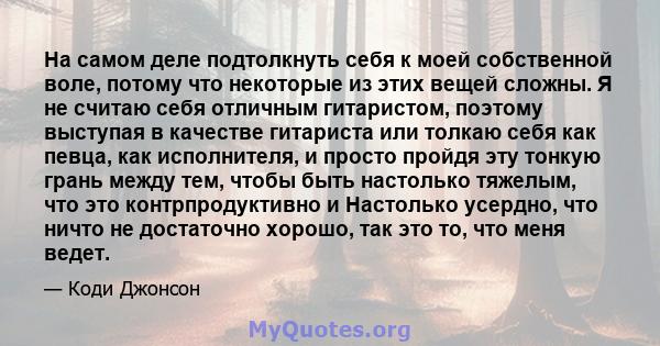 На самом деле подтолкнуть себя к моей собственной воле, потому что некоторые из этих вещей сложны. Я не считаю себя отличным гитаристом, поэтому выступая в качестве гитариста или толкаю себя как певца, как исполнителя,