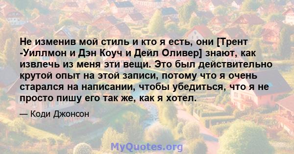 Не изменив мой стиль и кто я есть, они [Трент -Уиллмон и Дэн Коуч и Дейл Оливер] знают, как извлечь из меня эти вещи. Это был действительно крутой опыт на этой записи, потому что я очень старался на написании, чтобы