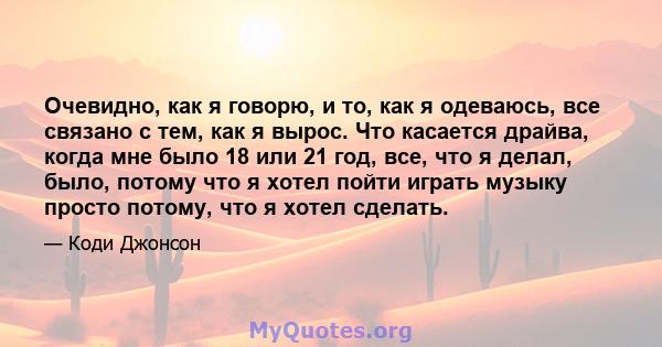 Очевидно, как я говорю, и то, как я одеваюсь, все связано с тем, как я вырос. Что касается драйва, когда мне было 18 или 21 год, все, что я делал, было, потому что я хотел пойти играть музыку просто потому, что я хотел