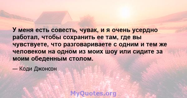 У меня есть совесть, чувак, и я очень усердно работал, чтобы сохранить ее там, где вы чувствуете, что разговариваете с одним и тем же человеком на одном из моих шоу или сидите за моим обеденным столом.