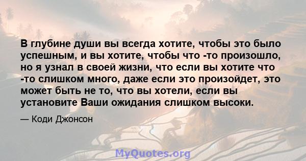 В глубине души вы всегда хотите, чтобы это было успешным, и вы хотите, чтобы что -то произошло, но я узнал в своей жизни, что если вы хотите что -то слишком много, даже если это произойдет, это может быть не то, что вы