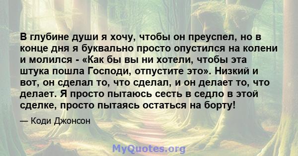 В глубине души я хочу, чтобы он преуспел, но в конце дня я буквально просто опустился на колени и молился - «Как бы вы ни хотели, чтобы эта штука пошла Господи, отпустите это». Низкий и вот, он сделал то, что сделал, и