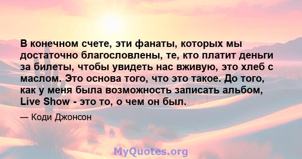 В конечном счете, эти фанаты, которых мы достаточно благословлены, те, кто платит деньги за билеты, чтобы увидеть нас вживую, это хлеб с маслом. Это основа того, что это такое. До того, как у меня была возможность