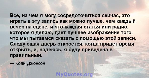 Все, на чем я могу сосредоточиться сейчас, это играть в эту запись как можно лучше, чем каждый вечер на сцене, и что каждая статья или радио, которое я делаю, дает лучшее изображение того, что мы пытаемся сказать с