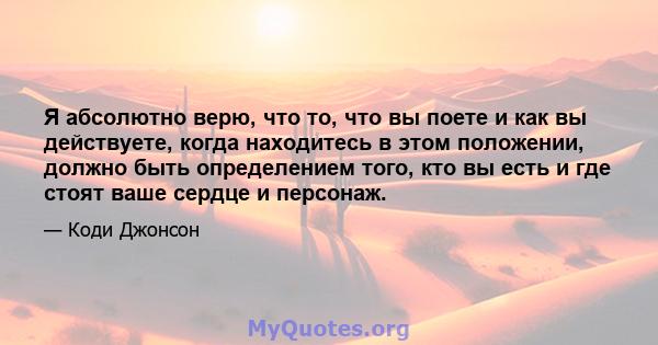 Я абсолютно верю, что то, что вы поете и как вы действуете, когда находитесь в этом положении, должно быть определением того, кто вы есть и где стоят ваше сердце и персонаж.