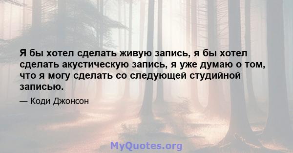 Я бы хотел сделать живую запись, я бы хотел сделать акустическую запись, я уже думаю о том, что я могу сделать со следующей студийной записью.