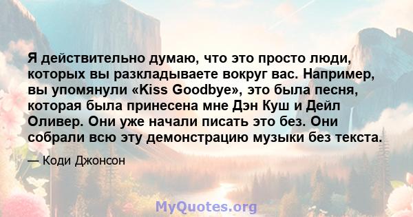 Я действительно думаю, что это просто люди, которых вы разкладываете вокруг вас. Например, вы упомянули «Kiss Goodbye», это была песня, которая была принесена мне Дэн Куш и Дейл Оливер. Они уже начали писать это без.