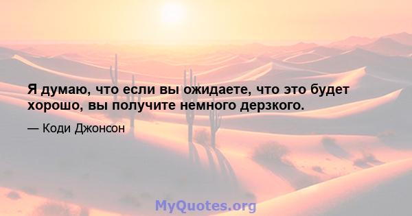 Я думаю, что если вы ожидаете, что это будет хорошо, вы получите немного дерзкого.