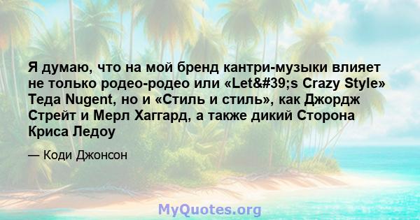 Я думаю, что на мой бренд кантри-музыки влияет не только родео-родео или «Let's Crazy Style» Теда Nugent, но и «Стиль и стиль», как Джордж Стрейт и Мерл Хаггард, а также дикий Сторона Криса Ледоу