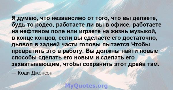 Я думаю, что независимо от того, что вы делаете, будь то родео, работаете ли вы в офисе, работаете на нефтяном поле или играете на жизнь музыкой, в конце концов, если вы сделаете его достаточно, дьявол в задней части