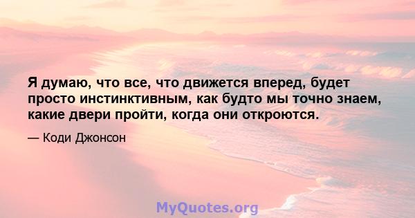 Я думаю, что все, что движется вперед, будет просто инстинктивным, как будто мы точно знаем, какие двери пройти, когда они откроются.