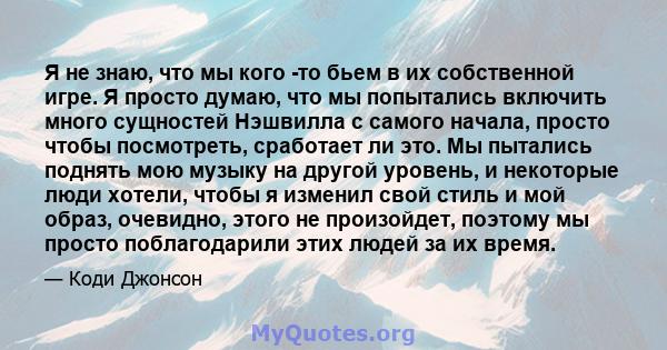 Я не знаю, что мы кого -то бьем в их собственной игре. Я просто думаю, что мы попытались включить много сущностей Нэшвилла с самого начала, просто чтобы посмотреть, сработает ли это. Мы пытались поднять мою музыку на