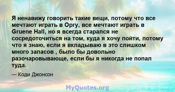 Я ненавижу говорить такие вещи, потому что все мечтают играть в Opry, все мечтают играть в Gruene Hall, но я всегда старался не сосредоточиться на том, куда я хочу пойти, потому что я знаю, если я вкладываю в это