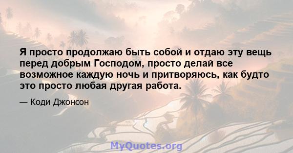 Я просто продолжаю быть собой и отдаю эту вещь перед добрым Господом, просто делай все возможное каждую ночь и притворяюсь, как будто это просто любая другая работа.