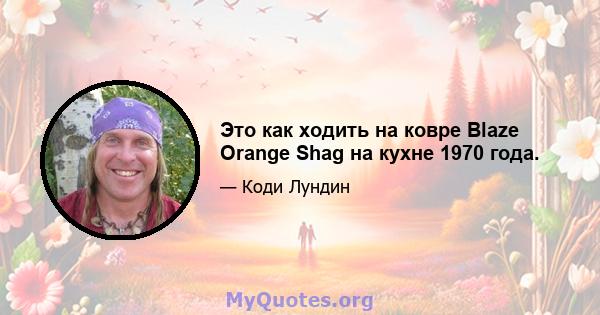 Это как ходить на ковре Blaze Orange Shag на кухне 1970 года.