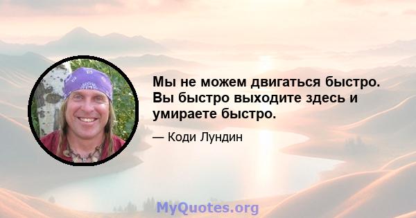 Мы не можем двигаться быстро. Вы быстро выходите здесь и умираете быстро.