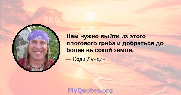 Нам нужно выйти из этого плогового гриба и добраться до более высокой земли.