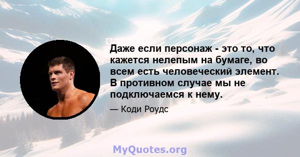 Даже если персонаж - это то, что кажется нелепым на бумаге, во всем есть человеческий элемент. В противном случае мы не подключаемся к нему.