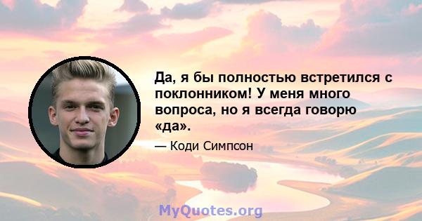 Да, я бы полностью встретился с поклонником! У меня много вопроса, но я всегда говорю «да».