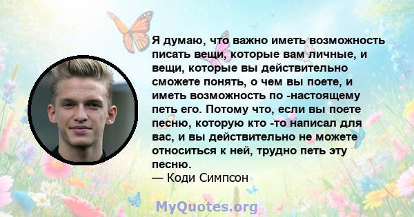 Я думаю, что важно иметь возможность писать вещи, которые вам личные, и вещи, которые вы действительно сможете понять, о чем вы поете, и иметь возможность по -настоящему петь его. Потому что, если вы поете песню,