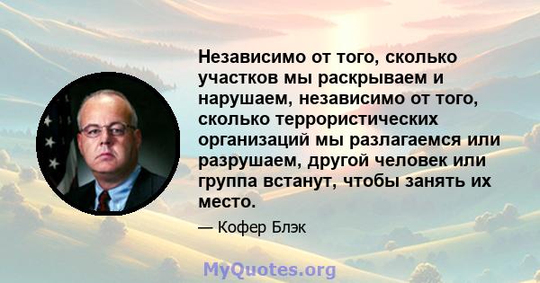 Независимо от того, сколько участков мы раскрываем и нарушаем, независимо от того, сколько террористических организаций мы разлагаемся или разрушаем, другой человек или группа встанут, чтобы занять их место.