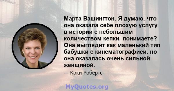 Марта Вашингтон. Я думаю, что она оказала себе плохую услугу в истории с небольшим количеством кепки, понимаете? Она выглядит как маленький тип бабушки с кинематографией, но она оказалась очень сильной женщиной.